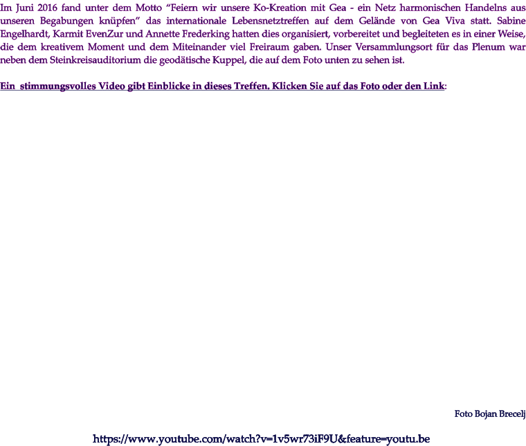 Im Juni 2016 fand unter dem Motto “Feiern wir unsere Ko-Kreation mit Gea - ein Netz harmonischen Handelns aus unseren Begabungen knüpfen” das internationale Lebensnetztreffen auf dem Gelände von Gea Viva statt. Sabine Engelhardt, Karmit EvenZur und Annette Frederking hatten dies organisiert, vorbereitet und begleiteten es in einer Weise, die dem kreativem Moment und dem Miteinander viel Freiraum gaben. Unser Versammlungsort für das Plenum war neben dem Steinkreisauditorium die geodätische Kuppel, die auf dem Foto unten zu sehen ist.   Ein  stimmungsvolles Video gibt Einblicke in dieses Treffen. Klicken Sie auf das Foto oder den Link:   https://www.youtube.com/watch?v=1v5wr73iF9U&feature=youtu.be Foto Bojan Brecelj