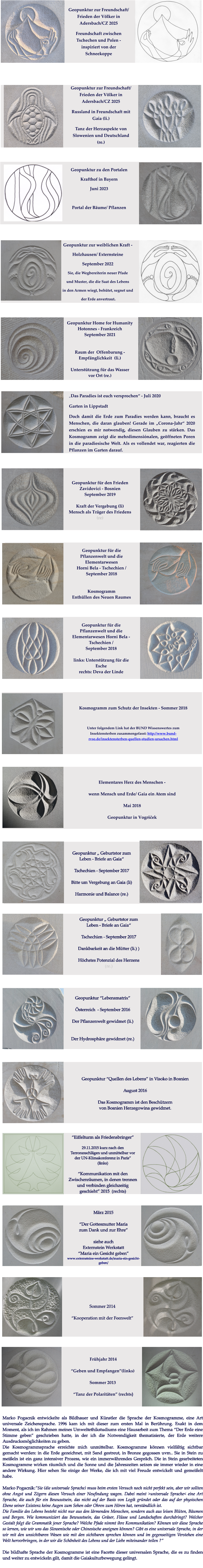 Marko Pogacnik entwickelte als Bildhauer und Künstler die Sprache der Kosmogramme, eine Art universale Zeichensprache. 1996 kam ich mit dieser zum ersten Mal in Berührung. Exakt in dem Moment, als ich im Rahmen meines Umweltethikstudiums eine Hausarbeit zum Thema “Der Erde eine Stimme geben” geschrieben hatte, in der ich die Notwendigkeit thematisierte, der Erde weitere Ausdrucksmöglichkeiten zu geben.  Die Kosmogrammsprache erreichte mich unmittelbar. Kosmogramme können vielfältig sichtbar gemacht werden: in die Erde gezeichnet, mit Sand gestreut, in Bronze gegossen uvm.. Sie in Stein zu meißeln ist ein ganz intensiver Prozess, wie ein immerwährendes Gespräch. Die in Stein gearbeiteten Kosmogramme wirken räumlich und die Sonne und die Jahreszeiten setzen sie immer wieder in eine andere Wirkung. Hier sehen Sie einige der Werke, die ich mit viel Freude entwickelt und gemeißelt habe.  Marko Pogacnik:”Sie (die universale Sprache) muss beim ersten Versuch noch nicht perfekt sein, aber wir sollten ohne Angst und Zögern diesen Versuch einer Neufindung wagen. Dabei meint >universale Sprache< eine Art Sprache, die auch für ein Bewusstsein, das nicht auf der Basis von Logik gründet oder das auf der physischen Ebene seiner Existenz keine Augen zum Sehen oder Ohren zum Hören hat, verständlich ist. Die Familie des Lebens besteht nicht nur aus den lärmenden Menschen, sondern auch aus leisen Blüten, Bäumen und Bergen. Wie kommuniziert das Bewusstsein, das Gräser, Flüsse und Landschaften durchdringt? Welcher Gestalt folgt die Grammatik jener Sprache? Welche Pfade nimmt ihre Kommunikation? Können wir diese Sprache so lernen, wie wir uns das Slowenische oder Chinesische aneignen können? Gibt es eine universale Sprache, in der wir mit den unsichtbaren Wesen wie mit den sichtbaren sprechen können und im gegenseitigen Verstehen eine Welt hervorbringen, in der wir die Schönheit des Lebens und der Liebe miteinander teilen ?”  Die bildhafte Sprache der Kosmogramme ist eine Facette dieser universalen Sprache, die es zu finden und weiter zu entwickeln gilt, damit die Gaiakulturbewegung gelingt.   März 2015  “Der Gottesmutter Maria  zum Dank und zur Ehre”  siehe auch  Externstein Werkstatt  “Maria ein Gesicht geben” www.externsteine-werkstatt.de/maria-ein-gesicht-geben/    Sommer 2014  “Kooperation mit der Feenwelt” “Eiffelturm als Friedensbringer”  29.11.2015 kurz nach den Terroranschlägen und unmittelbar vor der UN-Klimakonferenz in Paris”   (links)   “Kommunikation mit den Zwischenräumen, in denen trennen und verbinden gleichzeitig geschieht” 2015  (rechts)  Geopunktur “Lebensmatrix”  Österreich  - September 2016  Der Pflanzenwelt gewidmet (li.)   Der Hydrosphäre gewidmet (re.) Geopunktur “Quellen des Lebens” in Visoko in Bosnien  August 2016  Das Kosmogramm ist den Beschützern von Bosnien Herzegowina gewidmet.  Geopunktur „ Geburtstor zum Leben - Briefe an Gaia“   Tschechien - September 2017  Dankbarkeit an die Mütter (li.) )  Höchstes Potenzial des Herzens (re.)  Geopunktur „ Geburtstor zum Leben - Briefe an Gaia“   Tschechien - September 2017  Bitte um Vergebung an Gaia (li)  Harmonie und Balance (re.)  Elementares Herz des Menschen -  wenn Mensch und Erde/ Gaia ein Atem sind  Mai 2018  Geopunktur in Vogršček   Kosmogramm zum Schutz der Insekten - Sommer 2018  Unter folgendem Link hat der BUND Wissenswertes zum Insektensterben zusammengefasst: http://www.bund-rvso.de/insektensterben-quellen-studien-ursachen.html    Frühjahr 2014   “Geben und Empfangen”(links)   Sommer 2013   “Tanz der Polaritäten” (rechts)  Geopunktur für die  Pflanzenwelt und die Elementarwesen  Horni Bela - Tschechien /  September 2018   Kosmogramm  Enthüllen des Neuen Raumes  Geopunktur für die  Pflanzenwelt und die Elementarwesen Horni Bela - Tschechien /  September 2018  links: Unterstützung für die Esche rechts: Deva der Linde   Geopunktur für den Frieden Zavidovici - Bosnien September 2019  Kraft der Vergebung (li) Mensch als Träger des Friedens (re)  „Das Paradies ist euch versprochen“ - Juli 2020 Garten in Lippstadt Doch damit die Erde zum Paradies werden kann, braucht es Menschen, die daran glauben! Gerade im „Corona-Jahr“ 2020 erschien es mir notwendig, diesen Glauben zu stärken. Das Kosmogramm zeigt die mehrdimensiónalen, geöffneten Poren in die paradiesische Welt. Als es vollendet war, reagierten die Pflanzen im Garten darauf.    Geopunktur Home for Humanity  Hotonnes - Frankreich  September 2021   Raum der  Offenbarung -  Empfänglichkeit  (li.)  Unterstützung für das Wasser  vor Ort (re.)   Geopunktur zur weiblichen Kraft -  Holzhausen/ Externsteine  September 2022 Sie, die Wegbereiterin neuer Pfade  und Muster, die die Saat des Lebens in den Armen wiegt, behütet, segnet und  der Erde anvertraut.  Geopunktur zu den Portalen Krafthof in Bayern  Juni 2023  Portal der Bäume/ Pflanzen  Geopunktur zur Freundschaft/  Frieden der Völker in Adersbach/CZ 2025 Freundschaft zwischen Tschechen und Polen - inspiriert von der Schneekoppe Geopunktur zur Freundschaft/  Frieden der Völker in Adersbach/CZ 2025 Russland in Freundschaft mit Gaia (li.) Tanz der Herzaspekte von Slowenien und Deutschland (re.)
